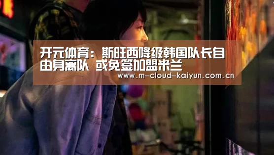 开元体育:斯旺西降级韩国队长自由身离队 或免签加盟米兰(图2) kaiyuan sports